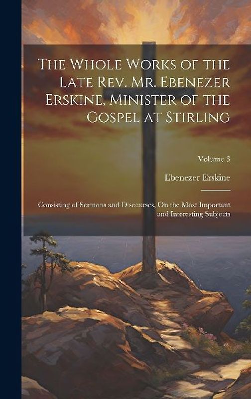 The Whole Works of the Late Rev. Mr. Ebenezer Erskine, Minister of the Gospel at Stirling: Consisting of Sermons and Discourses, On the Most Important