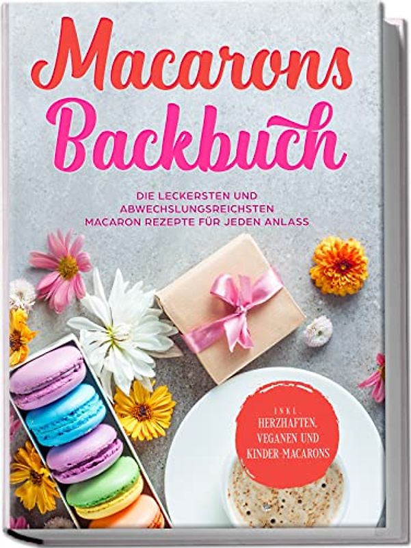 Macarons Backbuch: Die leckersten und abwechslungsreichsten Macaron Rezepte für jeden Anlass - inkl. herzhaften, veganen und Kinder-Macarons
