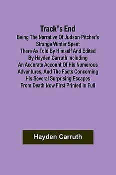 Track's End Being the Narrative of Judson Pitcher's Strange Winter Spent There as Told by Himself and Edited by Hayden Carruth Including an Accurate Account of His Numerous Adventures, and the Facts Concerning His Several Surprising Escapes from Death Now