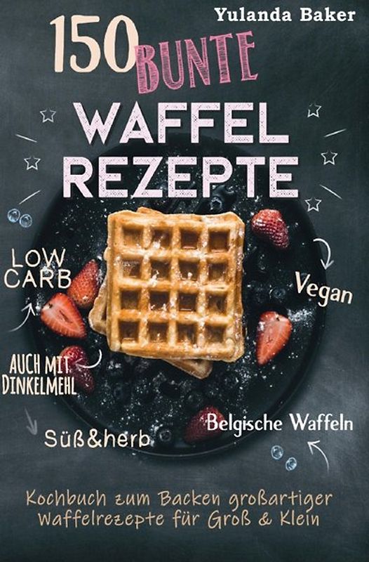 150 bunte Waffel Rezepte: Low Carb, Vegan, auch mit Dinkelmehl, Belgische Waffeln, süß &amp; herb Kochbuch zum Backen großartiger Waffelrezepte für Groß &amp; Klein