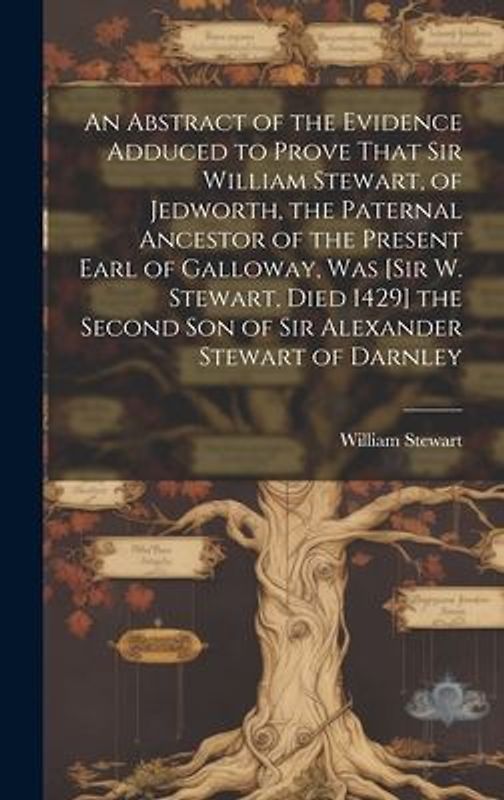 An Abstract of the Evidence Adduced to Prove That Sir William Stewart, of Jedworth, the Paternal Ancestor of the Present Earl of Galloway, Was [Sir W. Stewart, Died 1429] the Second Son of Sir Alexander Stewart of Darnley