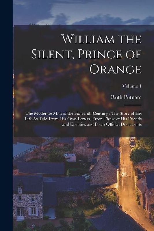 William the Silent, Prince of Orange: The Moderate Man of the Sixteenth Century: The Story of His Life As Told From His Own Letters, From Those of His