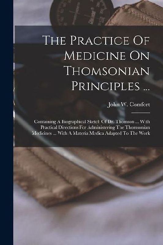 The Practice Of Medicine On Thomsonian Principles ...: Containing A Biographical Sketch Of Dr. Thomson ... With Practical Directions For Administering