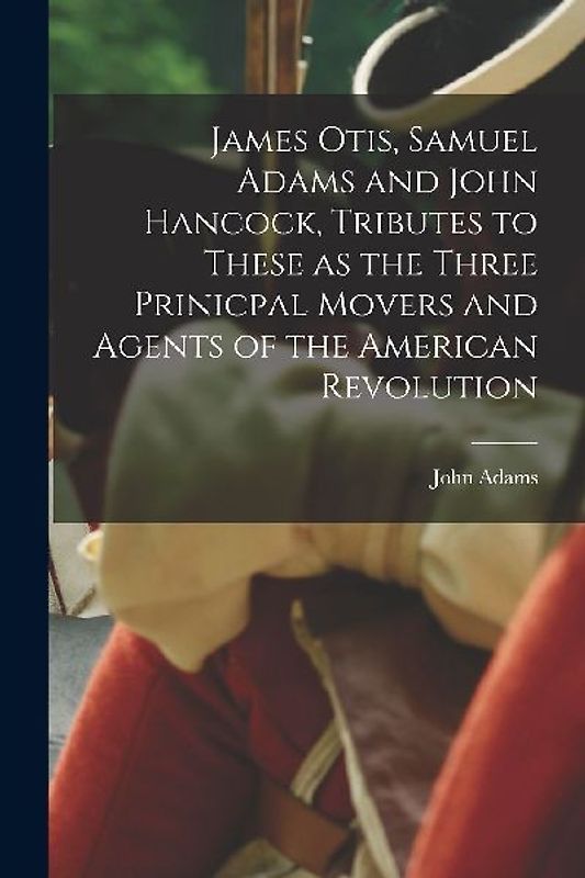 James Otis, Samuel Adams and John Hancock, Tributes to These as the Three Prinicpal Movers and Agents of the American Revolution