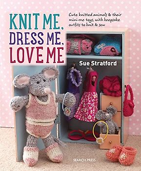 Knit Me, Dress Me, Love Me: Cute knitted animals and their mini-me toys, with keepsake outfits to knit and sew: Cute Knitted Animals and Their Mini-Me Toys, with Keepsake Outfits to Knit & Sew