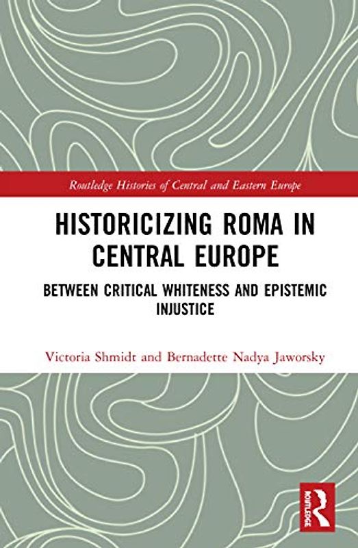 Historicizing Roma in Central Europe: Between Critical Whiteness and Epistemic Injustice (Routledge Histories of Central and Eastern Europe)