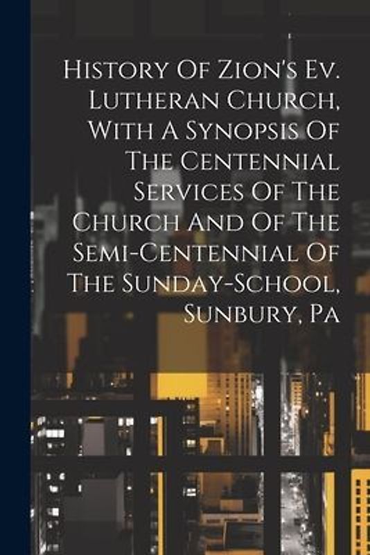 History Of Zion's Ev. Lutheran Church, With A Synopsis Of The Centennial Services Of The Church And Of The Semi-centennial Of The Sunday-school, Sunbu