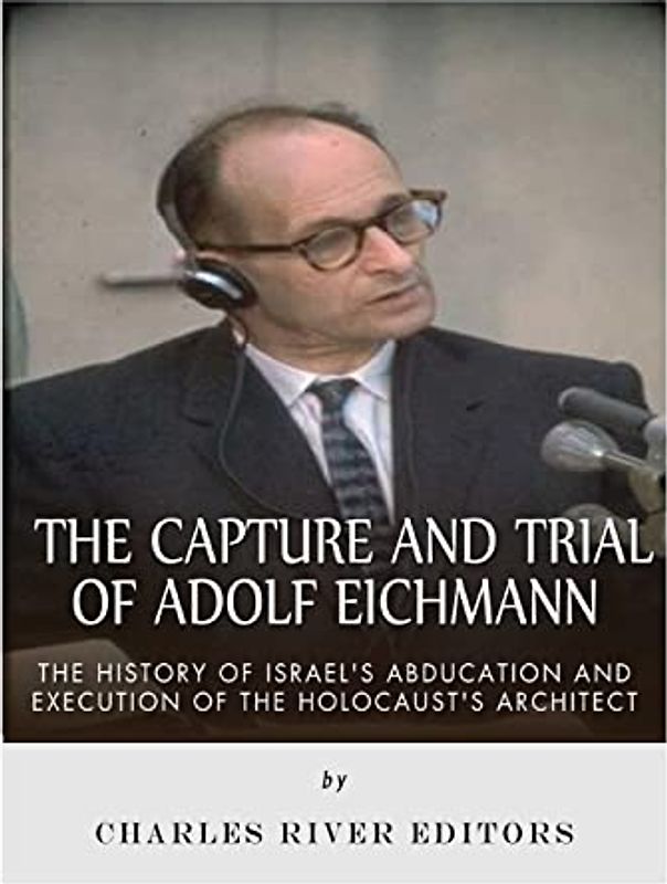 The Capture and Trial of Adolf Eichmann: The History of Israel’s Abduction and Execution of the Holocaust’s Architect