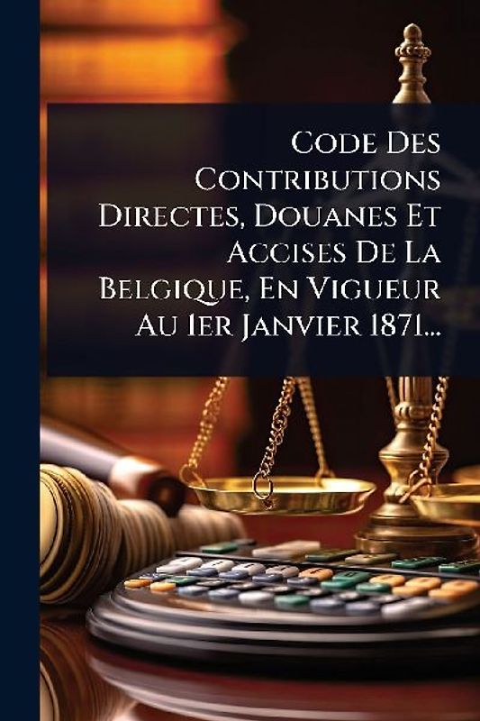 Code Des Contributions Directes, Douanes Et Accises De La Belgique, En Vigueur Au 1er Janvier 1871...