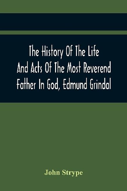 The History Of The Life And Acts Of The Most Reverend Father In God, Edmund Grindal, The First Bishop Of London, And The Second Archbishop Of York And Canterbury Successively, In The Reign Of Queen Elizabeth