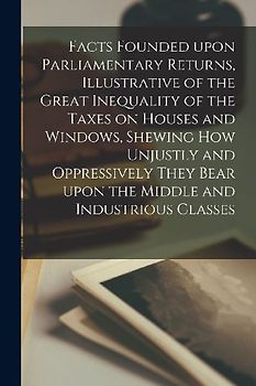 Facts Founded Upon Parliamentary Returns, Illustrative of the Great Inequality of the Taxes on Houses and Windows, Shewing How Unjustly and Oppressive