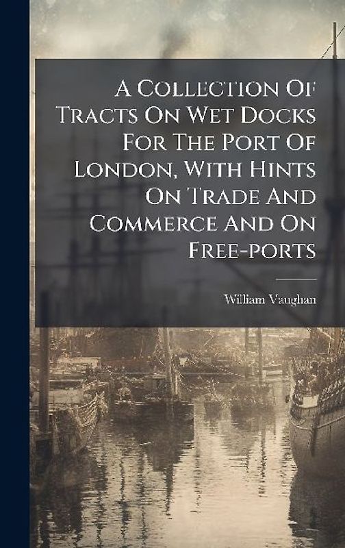 A Collection Of Tracts On Wet Docks For The Port Of London, With Hints On Trade And Commerce And On Free-ports