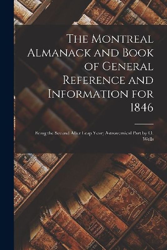 The Montreal Almanack and Book of General Reference and Information for 1846 [microform]: Being the Second After Leap Year; Astronomical Part by O. We
