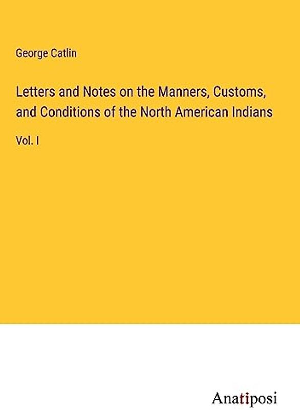 Letters and Notes on the Manners, Customs, and Conditions of the North American Indians: Vol. I