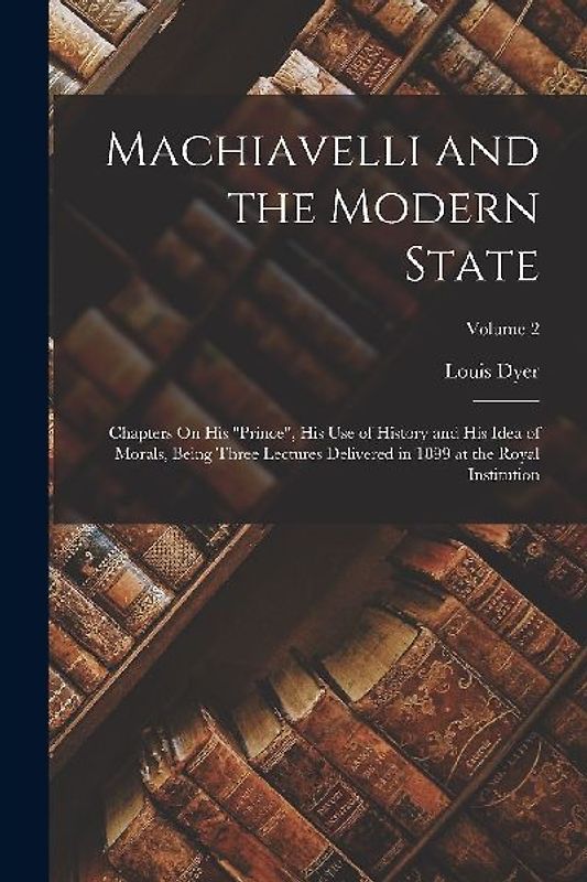 Machiavelli and the Modern State: Chapters On His "Prince", His Use of History and His Idea of Morals, Being Three Lectures Delivered in 1899 at the R