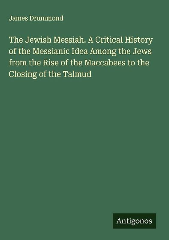 The Jewish Messiah. A Critical History of the Messianic Idea Among the Jews from the Rise of the Maccabees to the Closing of the Talmud