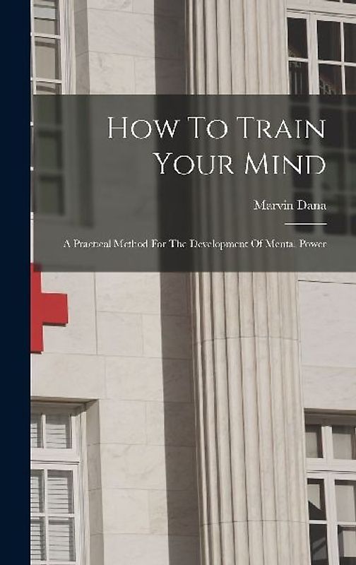How To Train Your Mind: A Practical Method For The Development Of Mental Power