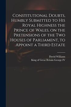 Constitutional Doubts, Humbly Submitted to His Royal Highness the Prince of Wales, on the Pretensions of the Two Houses of Parliament, to Appoint a Th