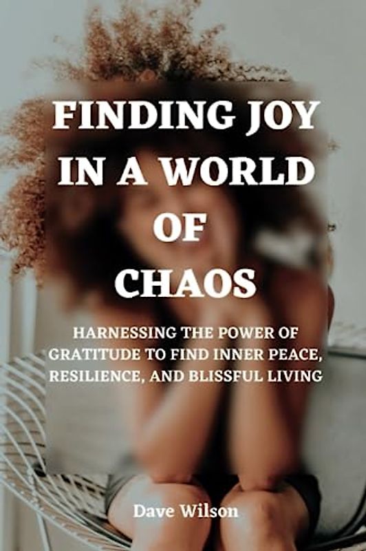 Finding Joy In A World Of Chaos: Harnessing the Power of Gratitude to Find Inner Peace, Resilience, and Blissful Living