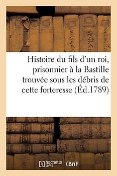 Histoire Du Fils d'Un Roi, Prisonnier À La Bastille, Trouvée Sous Les Débris de Cette Forteresse.