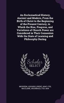 An Ecclesiastical History, Ancient and Modern, From the Birth of Christ to the Beginning of the Present Century, in Which the Rise, Progress, and Variations of Church Power are Considered in Their Connexion With the State of Learning and Philosophy During