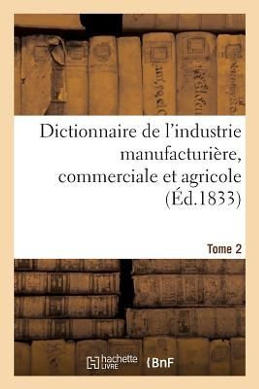 Dictionnaire de l'Industrie Manufacturière, Commerciale Et Agricole. Tome 2