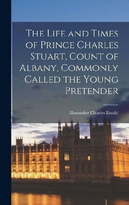 The Life and Times of Prince Charles Stuart, Count of Albany, Commonly Called the Young Pretender