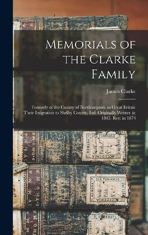 Memorials of the Clarke Family: Formerly of the County of Northampton, in Great Britain Their Imigration to Shelby County, Ind. Originally Written in