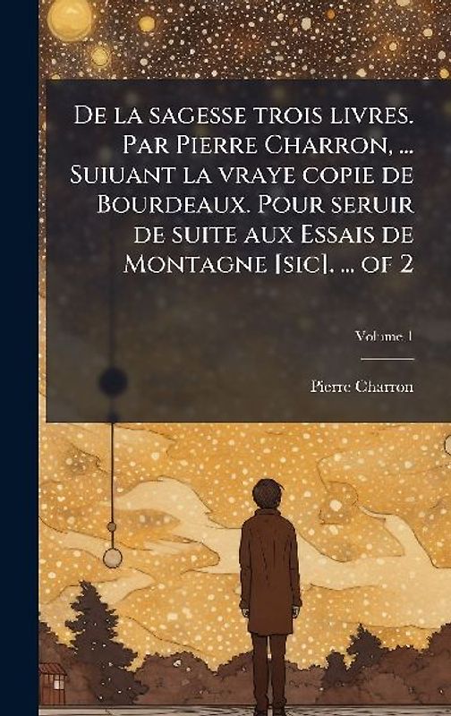 De la sagesse trois livres. Par Pierre Charron, ... Suiuant la vraye copie de Bourdeaux. Pour seruir de suite aux Essais de Montagne [sic]. ... of 2