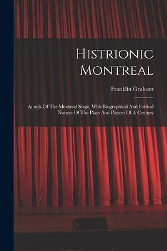 Histrionic Montreal: Annals Of The Montreal Stage, With Biographical And Critical Notices Of The Plays And Players Of A Century