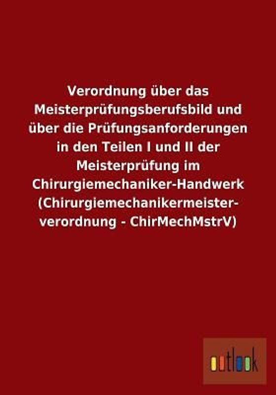 Verordnung über das Meisterprüfungsberufsbild und über die Prüfungsanforderungen in den Teilen I und II der Meisterprüfung im Chirurgiemechaniker-Handwerk (Chirurgiemechanikermeisterverordnung - ChirMechMstrV)