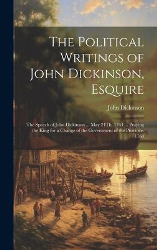 The Political Writings of John Dickinson, Esquire: The Speech of John Dickinson ... May 24Th, 1764 ... Praying the King for a Change of the Government