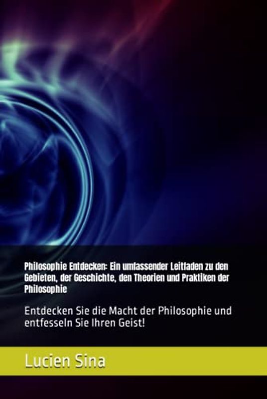 Philosophie Entdecken: Ein umfassender Leitfaden zu den Gebieten, der Geschichte, den Theorien und Praktiken der Philosophie: Entdecken Sie die Macht der Philosophie und entfesseln Sie Ihren Geist!