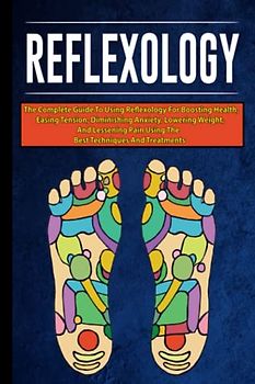 Reflexology: The Complete Guide To Using Reflexology For Boosting Health, Easing Tension, Diminishing Anxiety, Lowering Weight, and Lessening Pain Using The Best Techniques And Treatments