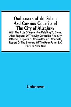 Ordinances Of The Select And Common Councils Of The City Of Allegheny, With The Acts Of Assembly Relating To Same, Also, Reports Of The City Controller And City Officers, Reports Of Committees Of Councils, Report Of The Steward Of The Poor Farm, &C For Th