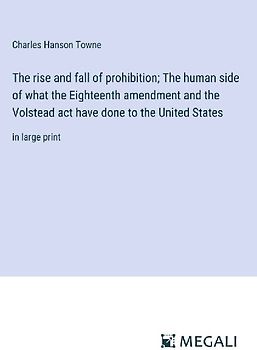 The rise and fall of prohibition; The human side of what the Eighteenth amendment and the Volstead act have done to the United States