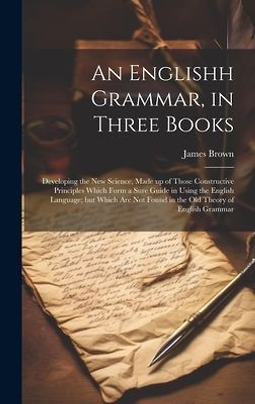 An Englishh Grammar, in Three Books; Developing the new Science, Made up of Those Constructive Principles Which Form a Sure Guide in Using the English Language; but Which are not Found in the old Theory of English Grammar