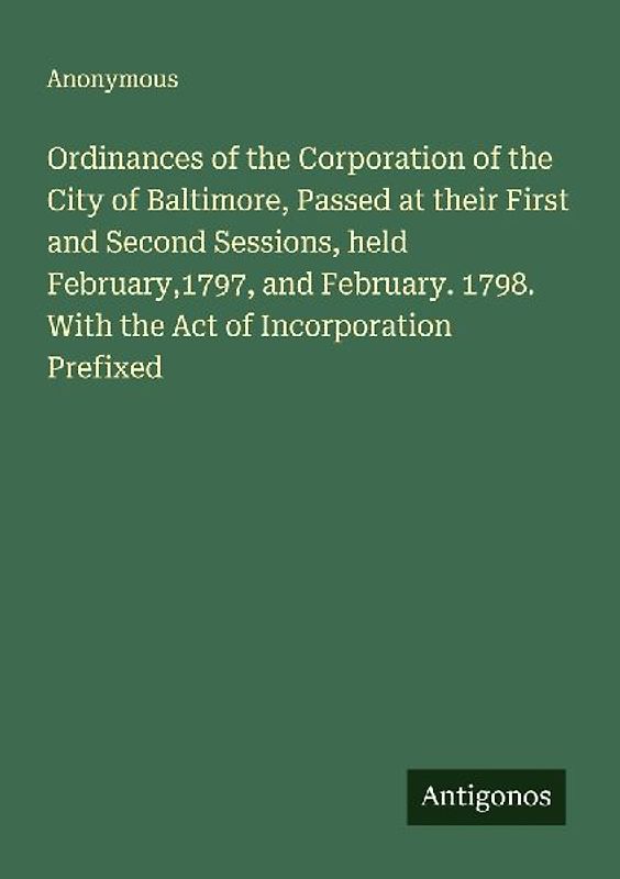 Ordinances of the Corporation of the City of Baltimore, Passed at their First and Second Sessions, held February,1797, and February. 1798. With the Act of Incorporation Prefixed