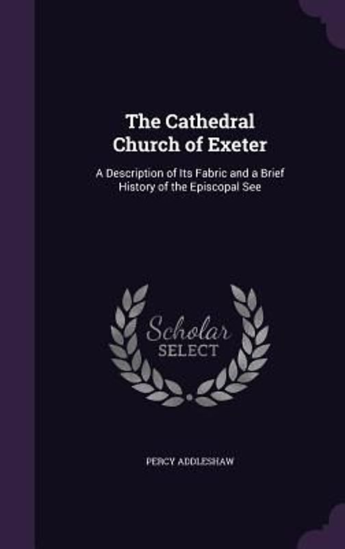 The Cathedral Church of Exeter: A Description of Its Fabric and a Brief History of the Episcopal See