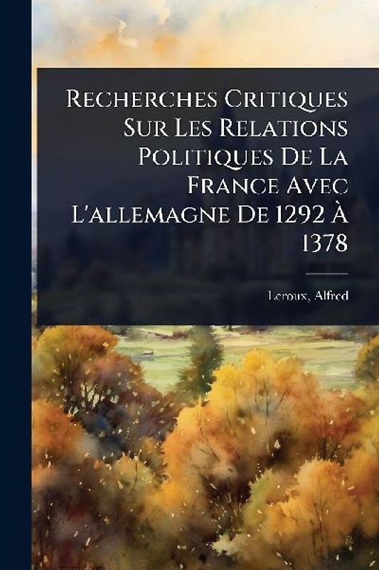 Recherches Critiques Sur Les Relations Politiques De La France Avec L'allemagne De 1292 Ã 1378