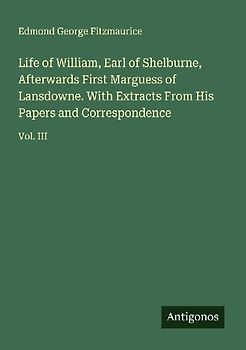 Life of William, Earl of Shelburne, Afterwards First Marguess of Lansdowne. With Extracts From His Papers and Correspondence