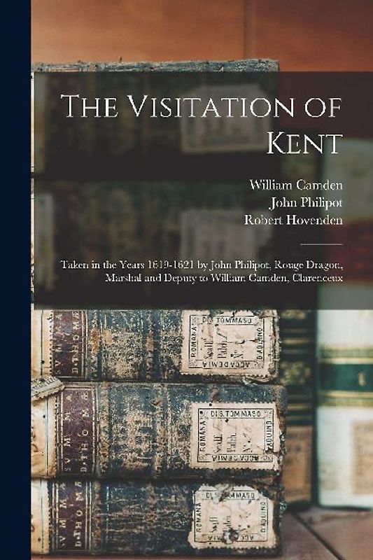 The Visitation of Kent: Taken in the Years 1619-1621 by John Philipot, Rouge Dragon, Marshal and Deputy to William Camden, Clarenceux
