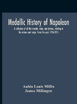 Medallic History Of Napoleon. A Collection Of All The Medals, Coins, And Jettons, Relating To His Actions And Reign. From The Year 1796-1815