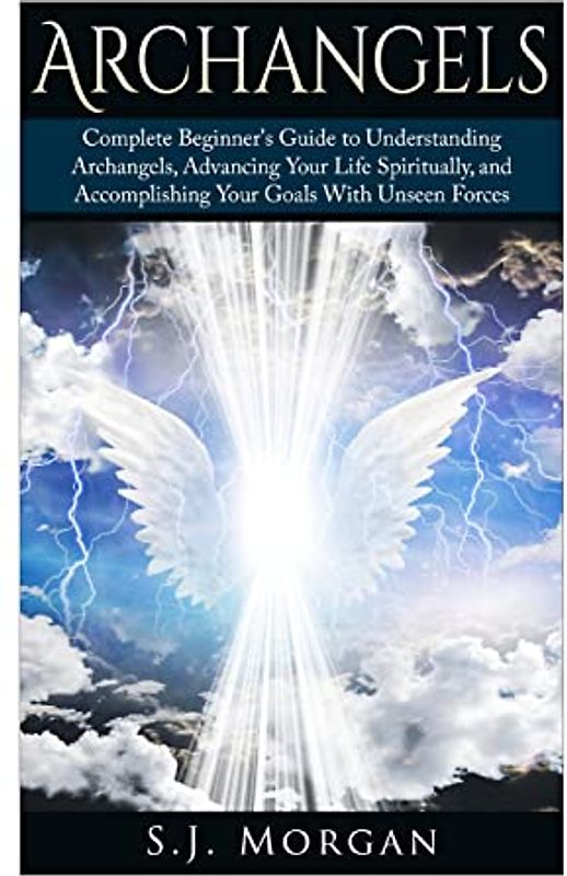 Archangels: Complete Beginner's Guide to Understanding Archangels, Advancing Your Life Spiritually, and Accomplishing Your Goals With Unseen Forces (Archangles,Angels, Spirit Guides, Spirituality)