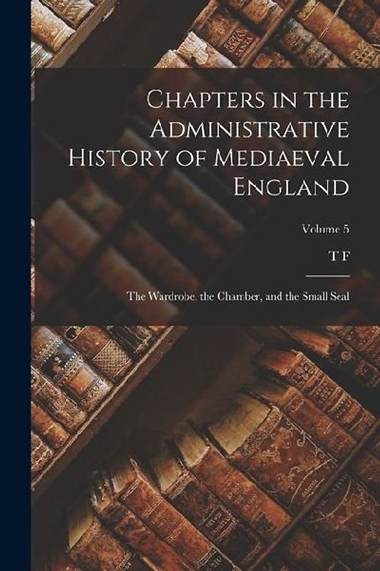 Chapters in the Administrative History of Mediaeval England; the Wardrobe, the Chamber, and the Small Seal; Volume 5