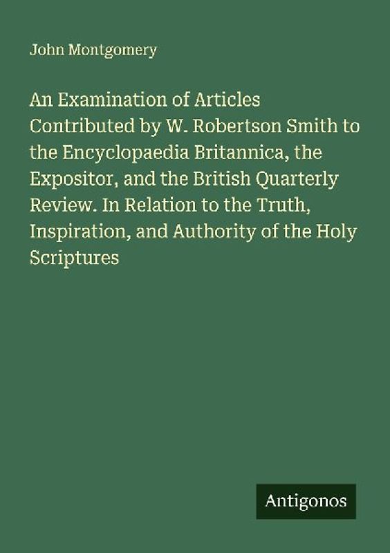 An Examination of Articles Contributed by W. Robertson Smith to the Encyclopaedia Britannica, the Expositor, and the British Quarterly Review. In Relation to the Truth, Inspiration, and Authority of the Holy Scriptures