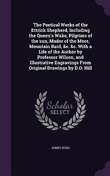 The Poetical Works of the Ettrick Shepherd, Including the Queen's Wake, Pilgrims of the sun, Mador of the Moor, Mountain Bard, &c. &c. With a Life of the Author by Professor Wilson, and Illustrative Engravings From Original Drawings by D.O. Hill