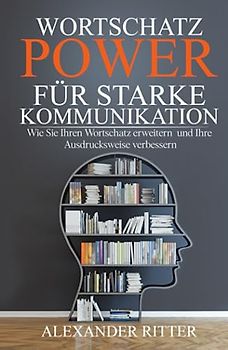 WORTSCHATZ POWER FÜR STARKE KOMMUNIKATION - Wie Sie Ihren Wortschatz erweitern und Ihre Ausdrucksweise verbessern