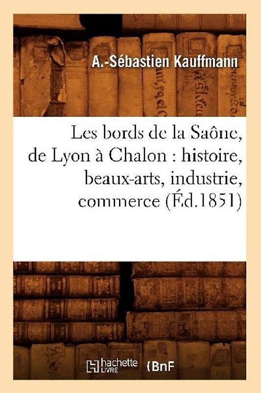 Les Bords de la Saône, de Lyon À Chalon: Histoire, Beaux-Arts, Industrie, Commerce (Éd.1851)