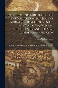New Piloting Directions for the Mediterranean Sea, the Adriatic, Or Gulf of Venice, the Black Sea, Grecian Archipelago, and the Seas of Marmara and Azof